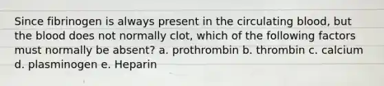 Since fibrinogen is always present in the circulating blood, but the blood does not normally clot, which of the following factors must normally be absent? a. prothrombin b. thrombin c. calcium d. plasminogen e. Heparin