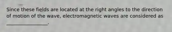 Since these fields are located at the right angles to the direction of motion of the wave, electromagnetic waves are considered as _________________.