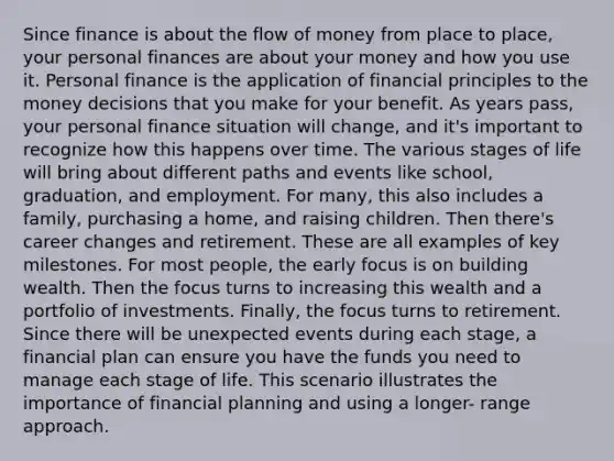 Since finance is about the flow of money from place to place, your personal finances are about your money and how you use it. Personal finance is the application of financial principles to the money decisions that you make for your benefit. As years pass, your personal finance situation will change, and it's important to recognize how this happens over time. The various stages of life will bring about different paths and events like school, graduation, and employment. For many, this also includes a family, purchasing a home, and raising children. Then there's career changes and retirement. These are all examples of key milestones. For most people, the early focus is on building wealth. Then the focus turns to increasing this wealth and a portfolio of investments. Finally, the focus turns to retirement. Since there will be unexpected events during each stage, a financial plan can ensure you have the funds you need to manage each stage of life. This scenario illustrates the importance of financial planning and using a longer- range approach.