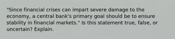 "Since financial crises can impart severe damage to the economy, a central bank's primary goal should be to ensure stability in financial markets." Is this statement true, false, or uncertain? Explain.