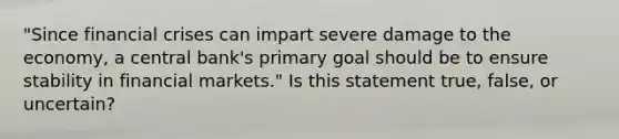 "Since financial crises can impart severe damage to the economy, a central bank's primary goal should be to ensure stability in financial markets." Is this statement true, false, or uncertain?