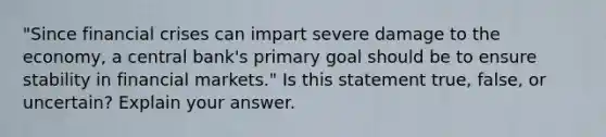 ​"Since financial crises can impart severe damage to the​ economy, a central​ bank's primary goal should be to ensure stability in financial​ markets." Is this statement​ true, false, or​ uncertain? Explain your answer.