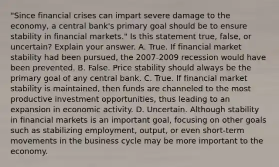 ​"Since financial crises can impart severe damage to the​ economy, a central​ bank's primary goal should be to ensure stability in financial​ markets." Is this statement​ true, false, or​ uncertain? Explain your answer. A. True. If financial market stability had been​ pursued, the​ 2007-2009 recession would have been prevented. B. False. Price stability should always be the primary goal of any central bank. C. True. If financial market stability is​ maintained, then funds are channeled to the most productive investment​ opportunities, thus leading to an expansion in economic activity. D. Uncertain. Although stability in financial markets is an important​ goal, focusing on other goals such as stabilizing​ employment, output, or even​ short-term movements in the business cycle may be more important to the economy.