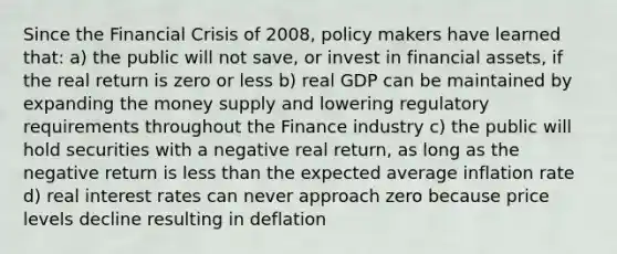 Since the Financial Crisis of 2008, policy makers have learned that: a) the public will not save, or invest in financial assets, if the real return is zero or less b) real GDP can be maintained by expanding the money supply and lowering regulatory requirements throughout the Finance industry c) the public will hold securities with a negative real return, as long as the negative return is <a href='https://www.questionai.com/knowledge/k7BtlYpAMX-less-than' class='anchor-knowledge'>less than</a> the expected average inflation rate d) real interest rates can never approach zero because price levels decline resulting in deflation