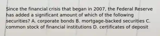 Since the financial crisis that began in 2007, the Federal Reserve has added a significant amount of which of the following securities? A. corporate bonds B. mortgage-backed securities C. common stock of financial institutions D. certificates of deposit