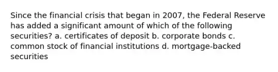 Since the financial crisis that began in 2007, the Federal Reserve has added a significant amount of which of the following securities? a. certificates of deposit b. corporate bonds c. common stock of financial institutions d. mortgage-backed securities