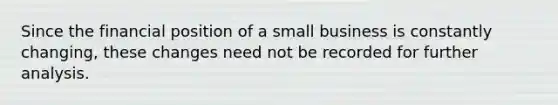 Since the financial position of a small business is constantly changing, these changes need not be recorded for further analysis.