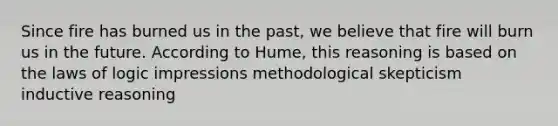 Since fire has burned us in the past, we believe that fire will burn us in the future. According to Hume, this reasoning is based on the laws of logic impressions methodological skepticism inductive reasoning