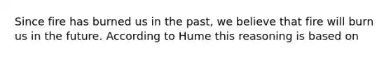 Since fire has burned us in the past, we believe that fire will burn us in the future. According to Hume this reasoning is based on