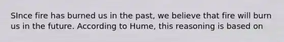 SInce fire has burned us in the past, we believe that fire will burn us in the future. According to Hume, this reasoning is based on