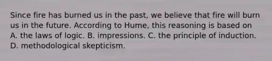 Since fire has burned us in the past, we believe that fire will burn us in the future. According to Hume, this reasoning is based on A. the laws of logic. B. impressions. C. the principle of induction. D. methodological skepticism.