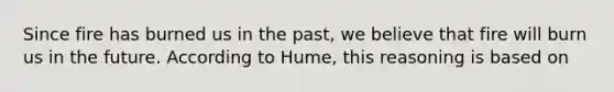 Since fire has burned us in the past, we believe that fire will burn us in the future. According to Hume, this reasoning is based on