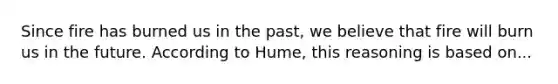 Since fire has burned us in the past, we believe that fire will burn us in the future. According to Hume, this reasoning is based on...