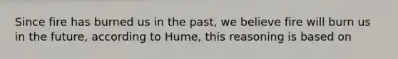 Since fire has burned us in the past, we believe fire will burn us in the future, according to Hume, this reasoning is based on