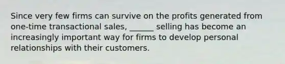 Since very few firms can survive on the profits generated from one-time transactional sales, ______ selling has become an increasingly important way for firms to develop personal relationships with their customers.