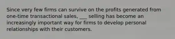 Since very few firms can survive on the profits generated from one-time transactional sales, ___ selling has become an increasingly important way for firms to develop personal relationships with their customers.