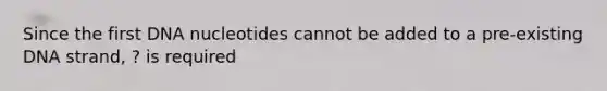 Since the first DNA nucleotides cannot be added to a pre-existing DNA strand, ? is required