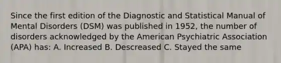 Since the first edition of the Diagnostic and Statistical Manual of Mental Disorders (DSM) was published in 1952, the number of disorders acknowledged by the American Psychiatric Association (APA) has: A. Increased B. Descreased C. Stayed the same