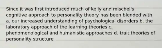 Since it was first introduced much of kelly and mischel's cognitive approach to personality theory has been blended with a. our increased understanding of psychological disorders b. the laboratory approach of the learning theories c. phenomenological and humanistic approaches d. trait theories of personality structure