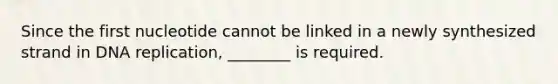 Since the first nucleotide cannot be linked in a newly synthesized strand in DNA replication, ________ is required.