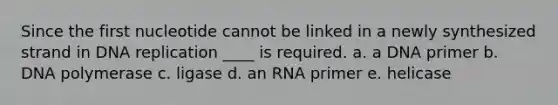 Since the first nucleotide cannot be linked in a newly synthesized strand in DNA replication ____ is required. a. a DNA primer b. DNA polymerase c. ligase d. an RNA primer e. helicase