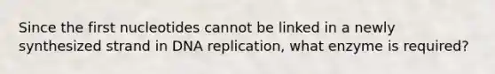 Since the first nucleotides cannot be linked in a newly synthesized strand in DNA replication, what enzyme is required?