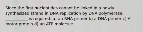 Since the first nucleotides cannot be linked in a newly synthesized strand in DNA replication by DNA polymerase, ___________ is required. a) an RNA primer b) a DNA primer c) A motor protein d) an ATP molecule