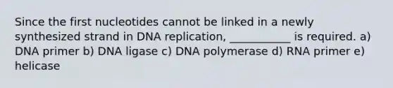 Since the first nucleotides cannot be linked in a newly synthesized strand in DNA replication, ___________ is required. a) DNA primer b) DNA ligase c) DNA polymerase d) RNA primer e) helicase