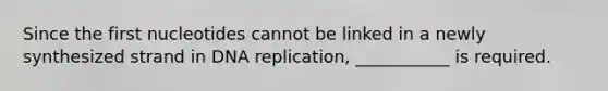 Since the first nucleotides cannot be linked in a newly synthesized strand in DNA replication, ___________ is required.