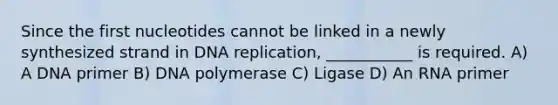 Since the first nucleotides cannot be linked in a newly synthesized strand in DNA replication, ___________ is required. A) A DNA primer B) DNA polymerase C) Ligase D) An RNA primer