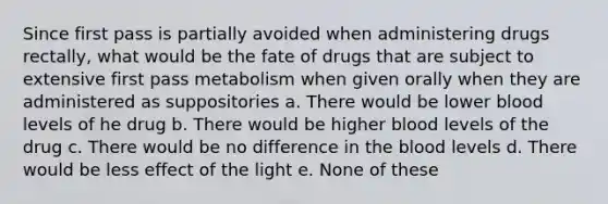 Since first pass is partially avoided when administering drugs rectally, what would be the fate of drugs that are subject to extensive first pass metabolism when given orally when they are administered as suppositories a. There would be lower blood levels of he drug b. There would be higher blood levels of the drug c. There would be no difference in the blood levels d. There would be less effect of the light e. None of these