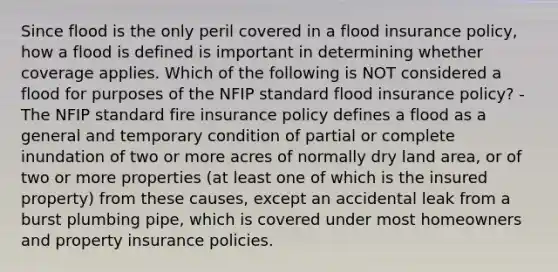 Since flood is the only peril covered in a flood insurance policy, how a flood is defined is important in determining whether coverage applies. Which of the following is NOT considered a flood for purposes of the NFIP standard flood insurance policy? - The NFIP standard fire insurance policy defines a flood as a general and temporary condition of partial or complete inundation of two or more acres of normally dry land area, or of two or more properties (at least one of which is the insured property) from these causes, except an accidental leak from a burst plumbing pipe, which is covered under most homeowners and property insurance policies.