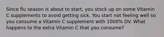 Since flu season is about to start, you stock up on some Vitamin C supplements to avoid getting sick. You start not feeling well so you consume a Vitamin C supplement with 1000% DV. What happens to the extra Vitamin C that you consume?