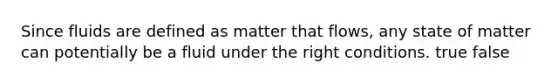 Since fluids are defined as matter that flows, any state of matter can potentially be a fluid under the right conditions. true false