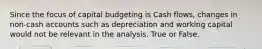 Since the focus of capital budgeting is Cash flows, changes in non-cash accounts such as depreciation and working capital would not be relevant in the analysis. True or False.