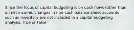 Since the focus of capital budgeting is on cash flows rather than on net income, changes in non-cash balance sheet accounts such as inventory are not included in a capital budgeting analysis. True or False