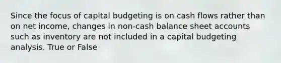 Since the focus of capital budgeting is on cash flows rather than on net income, changes in non-cash balance sheet accounts such as inventory are not included in a capital budgeting analysis. True or False