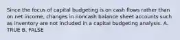 Since the focus of capital budgeting is on cash flows rather than on net income, changes in noncash balance sheet accounts such as inventory are not included in a capital budgeting analysis. A. TRUE B. FALSE