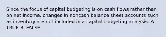 Since the focus of capital budgeting is on cash flows rather than on net income, changes in noncash balance sheet accounts such as inventory are not included in a capital budgeting analysis. A. TRUE B. FALSE