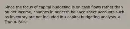 Since the focus of capital budgeting is on cash flows rather than on net income, changes in noncash balance sheet accounts such as inventory are not included in a capital budgeting analysis. a. True b. False