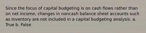 Since the focus of capital budgeting is on cash flows rather than on net income, changes in noncash balance sheet accounts such as inventory are not included in a capital budgeting analysis. a. True b. False