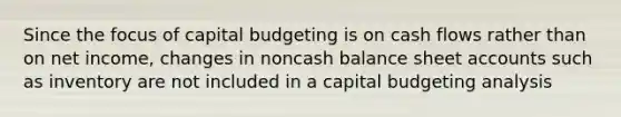 Since the focus of capital budgeting is on cash flows rather than on net income, changes in noncash balance sheet accounts such as inventory are not included in a capital budgeting analysis