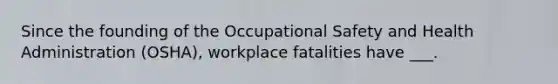 Since the founding of the Occupational Safety and Health Administration (OSHA), workplace fatalities have ___.