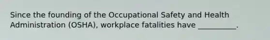 Since the founding of the Occupational Safety and Health Administration (OSHA), workplace fatalities have __________.