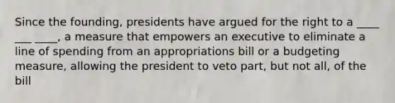 Since the founding, presidents have argued for the right to a ____ ___ ____, a measure that empowers an executive to eliminate a line of spending from an appropriations bill or a budgeting measure, allowing the president to veto part, but not all, of the bill