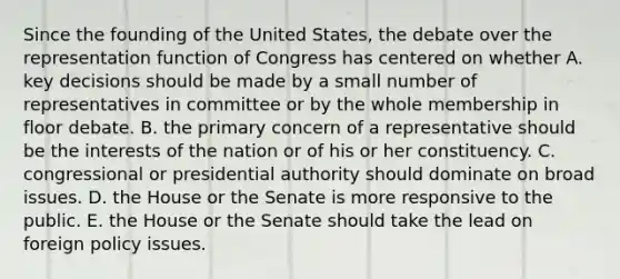 Since the founding of the United States, the debate over the representation function of Congress has centered on whether A. key decisions should be made by a small number of representatives in committee or by the whole membership in floor debate. B. the primary concern of a representative should be the interests of the nation or of his or her constituency. C. congressional or presidential authority should dominate on broad issues. D. the House or the Senate is more responsive to the public. E. the House or the Senate should take the lead on foreign policy issues.