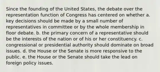 Since the founding of the United States, the debate over the representation function of Congress has centered on whether a. key decisions should be made by a small number of representatives in committee or by the whole membership in floor debate. b. the primary concern of a representative should be the interests of the nation or of his or her constituency. c. congressional or presidential authority should dominate on broad issues. d. the House or the Senate is more responsive to the public. e. the House or the Senate should take the lead on foreign policy issues.