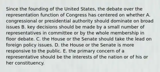 Since the founding of the United States, the debate over the representation function of Congress has centered on whether A. congressional or presidential authority should dominate on broad issues B. key decisions should be made by a small number of representatives in committee or by the whole membership in floor debate. C. the House or the Senate should take the lead on foreign policy issues. D. the House or the Senate is more responsive to the public. E. the primary concern of a representative should be the interests of the nation or of his or her constituency.