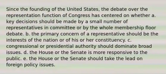 Since the founding of the United States, the debate over the representation function of Congress has centered on whether a. key decisions should be made by a small number of representatives in committee or by the whole membership floor debate. b. the primary concern of a representative should be the interests of the nation or of his or her constituency. c. congressional or presidential authority should dominate broad issues. d. the House or the Senate is more responsive to the public. e. the House or the Senate should take the lead on foreign policy issues.