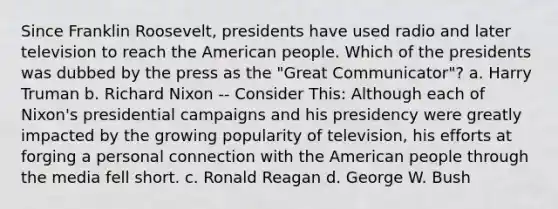 Since Franklin Roosevelt, presidents have used radio and later television to reach the American people. Which of the presidents was dubbed by the press as the "Great Communicator"? a. Harry Truman b. Richard Nixon -- Consider This: Although each of Nixon's presidential campaigns and his presidency were greatly impacted by the growing popularity of television, his efforts at forging a personal connection with the American people through the media fell short. c. Ronald Reagan d. George W. Bush